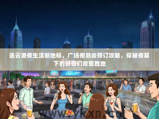 连云港夜生活新地标，广场夜总会预订攻略，探秘夜幕下的好哥们欢聚胜地